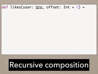 Recursive composition
def likes(user: Urn, offset: Int = 0) =	
	 likesService.fetch(user, offset).flatMap {	
	 	 case page if(page.hasNext) =>	
	 	 	 likes(user, page.nextOffset).map {	
	 	 	 	 page.events ++ _	
	 	 	 }	
	 	 case page =>	
	 	 	 Future.value(page.events)	
	 }
 