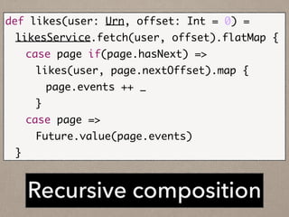 Recursive composition
def likes(user: Urn, offset: Int = 0) =	
	 likesService.fetch(user, offset).flatMap {	
	 	 case page if(page.hasNext) =>	
	 	 	 likes(user, page.nextOffset).map {	
	 	 	 	 page.events ++ _	
	 	 	 }	
	 	 case page =>	
	 	 	 Future.value(page.events)	
	 }
 