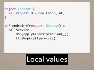 !
object Context {	
val requestId = new Local[Int]	
}	
!
def endpoint(request: Request) =	
callService1	
.map(applyATransformation(_))	
.flatMap(callService2)	
	
timeline.stream(u, Context.requestId())	
Local values
 