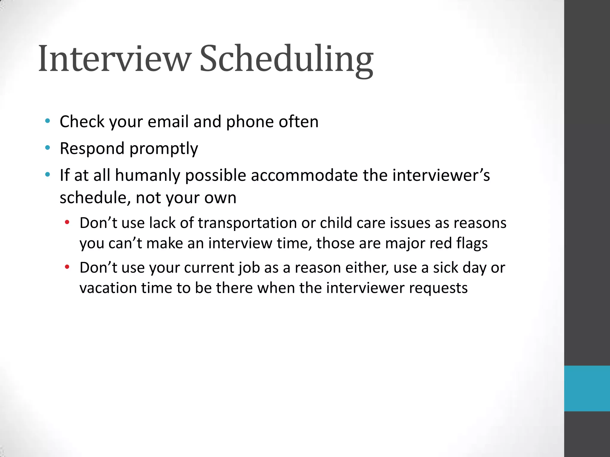 Interview SchedulingCheck your email and phone oftenRespond promptlyIf at all humanly possible accommodate the interviewer’s schedule, not your ownDon’t use lack of transportation or child care issues as reasons you can’t make an interview time, those are major red flagsDon’t use your current job as a reason either, use a sick day or vacation time to be there when the interviewer requests 