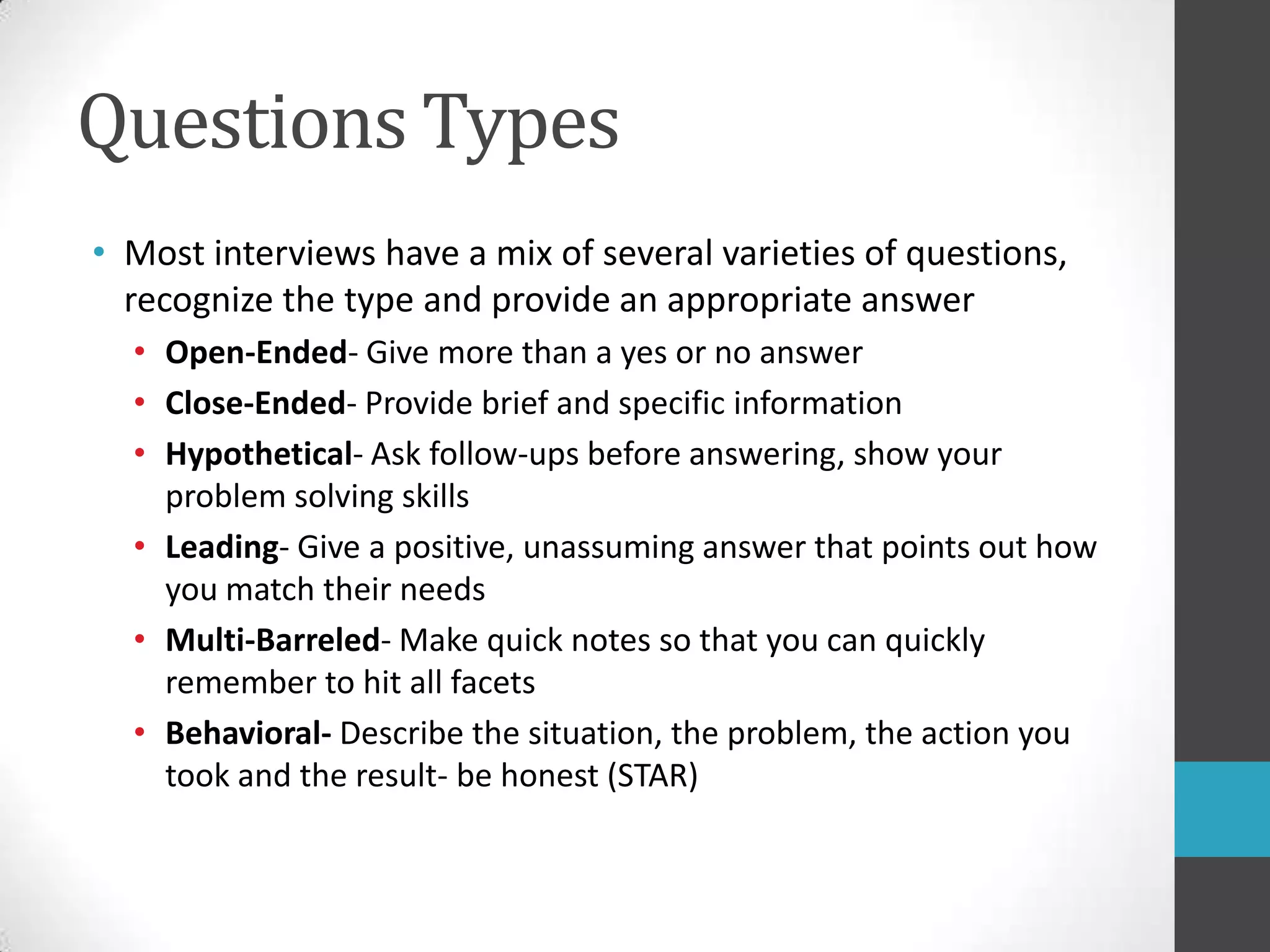 Questions TypesMost interviews have a mix of several varieties of questions, recognize the type and provide an appropriate answerOpen-Ended- Give more than a yes or no answerClose-Ended- Provide brief and specific informationHypothetical- Ask follow-ups before answering, show your problem solving skillsLeading- Give a positive, unassuming answer that points out how you match their needsMulti-Barreled- Make quick notes so that you can quickly remember to hit all facetsBehavioral- Describe the situation, the problem, the action you took and the result- be honest (STAR)
