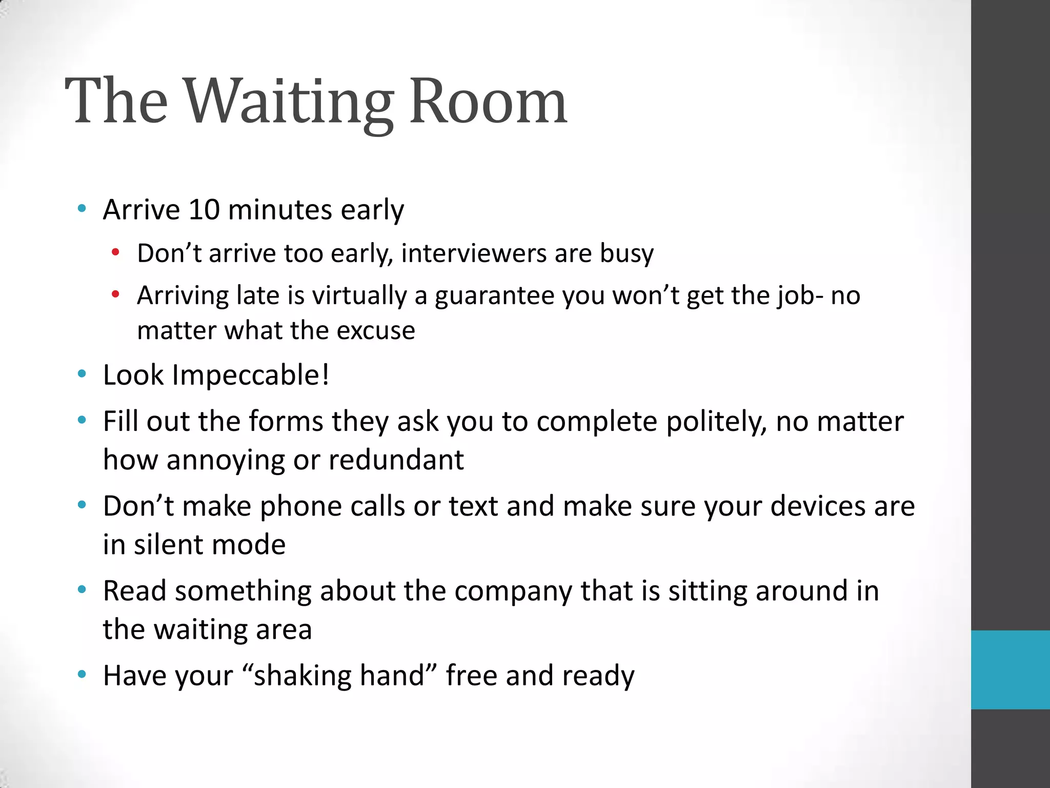 The Waiting RoomArrive 10 minutes earlyDon’t arrive too early, interviewers are busyArriving late is virtually a guarantee you won’t get the job- no matter what the excuseLook Impeccable!Fill out the forms they ask you to complete politely, no matter how annoying or redundantDon’t make phone calls or text and make sure your devices are in silent modeRead something about the company that is sitting around in the waiting areaHave your “shaking hand” free and ready