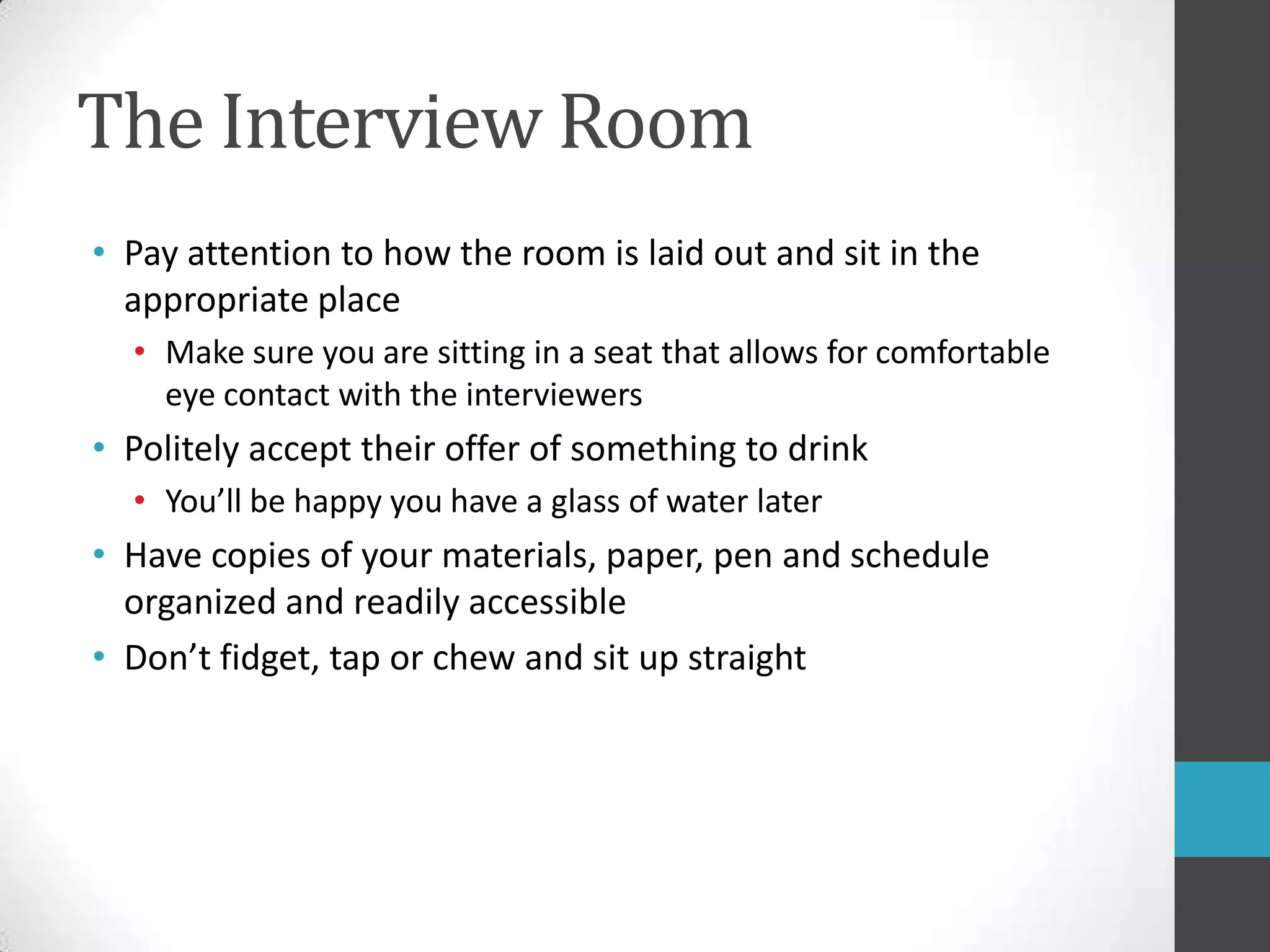The Interview RoomPay attention to how the room is laid out and sit in the appropriate placeMake sure you are sitting in a seat that allows for comfortable eye contact with the interviewersPolitely accept their offer of something to drinkYou’ll be happy you have a glass of water laterHave copies of your materials, paper, penand schedule organized and readily accessibleDon’t fidget, tap or chew and sit up straight