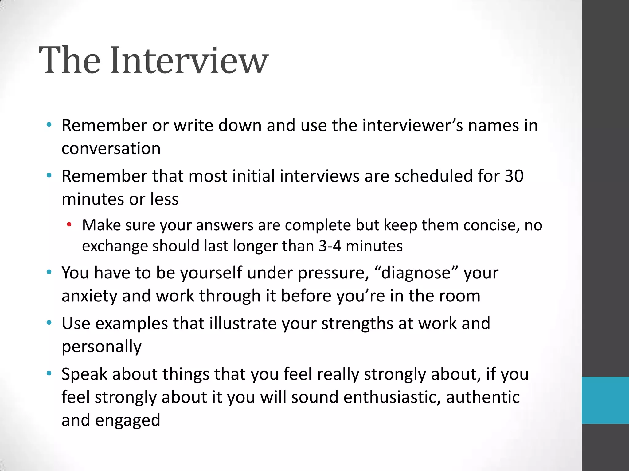 The InterviewRemember or write down and use the interviewer’s names in conversationRemember that most initial interviews are scheduled for 30 minutes or lessMake sure your answers are complete but keep them concise, no exchange should last longer than 3-4 minutesYou have to be yourself under pressure, “diagnose” your anxiety and work through it before you’re in the roomUse examples that illustrate your strengths at work and personallySpeak about things that you feel really strongly about, if you feel strongly about it you will sound enthusiastic, authenticand engaged