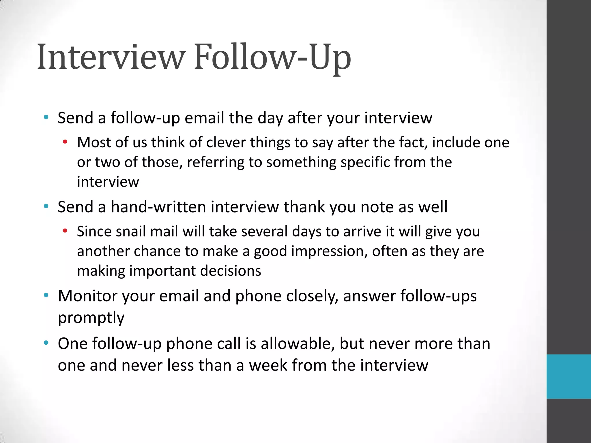 Interview Follow-UpSend a follow-up email the day after your interviewMost of us think of clever things to say after the fact, include one or two of those, referring to something specific from the interviewSend a hand-written interview thank you note as wellSince snail mail will take several days to arrive it will give you another chance to make a good impression, often as they are making important decisionsMonitor your email and phone closely, answer follow-ups promptlyOne follow-up phone call is allowable, but never more than one and never less than a week from the interview
