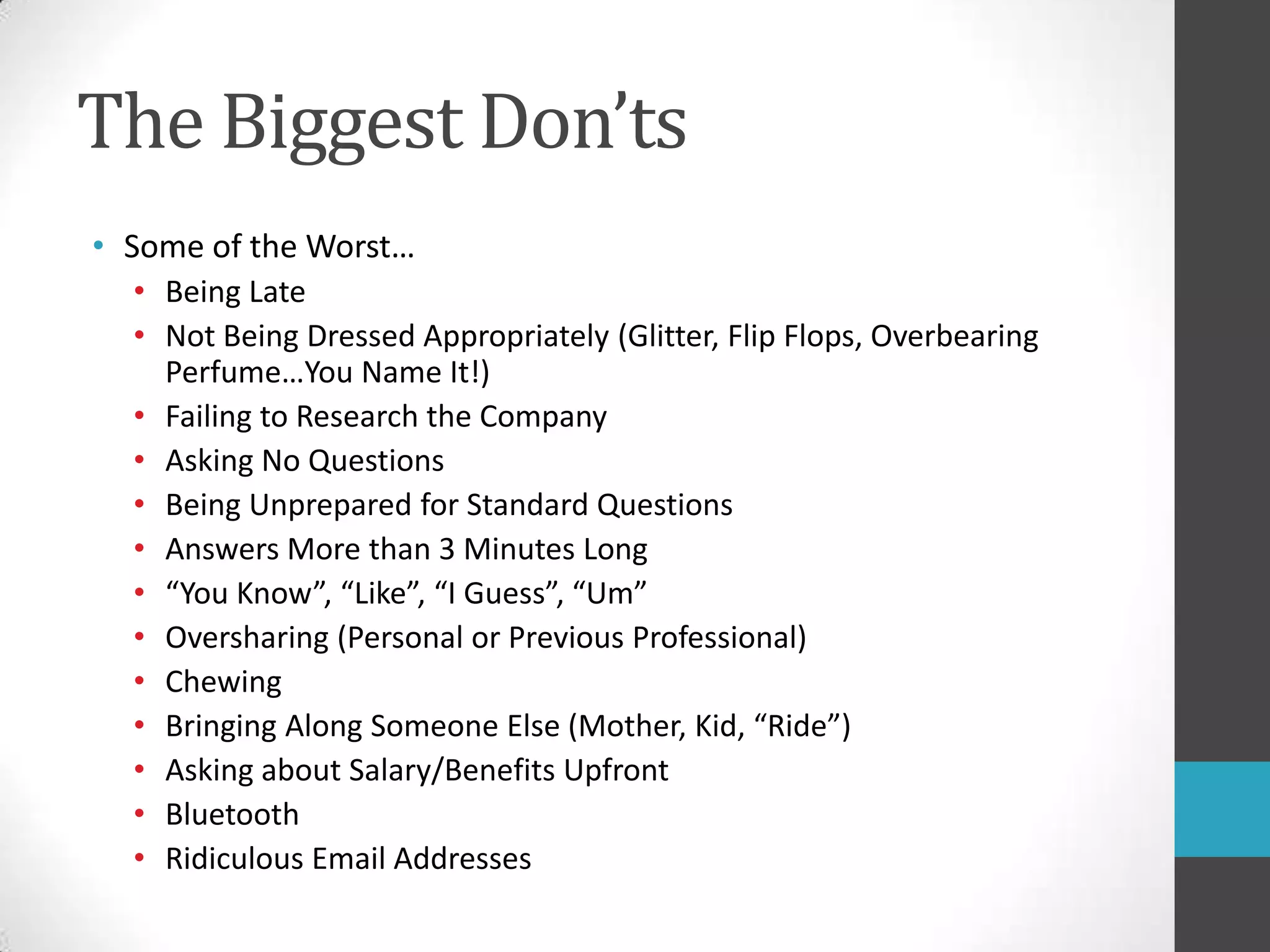 The Biggest Don’tsSome of the Worst…Being LateNot Being Dressed Appropriately (Glitter, Flip Flops, Overbearing Perfume…You Name It!)Failing to Research the CompanyAsking No QuestionsBeing Unprepared for Standard QuestionsAnswers More than 3 Minutes Long“You Know”, “Like”, “I Guess”, “Um”Oversharing (Personal or Previous Professional)ChewingBringing Along Someone Else (Mother, Kid, “Ride”)Asking about Salary/Benefits UpfrontBluetoothRidiculous Email Addresses 