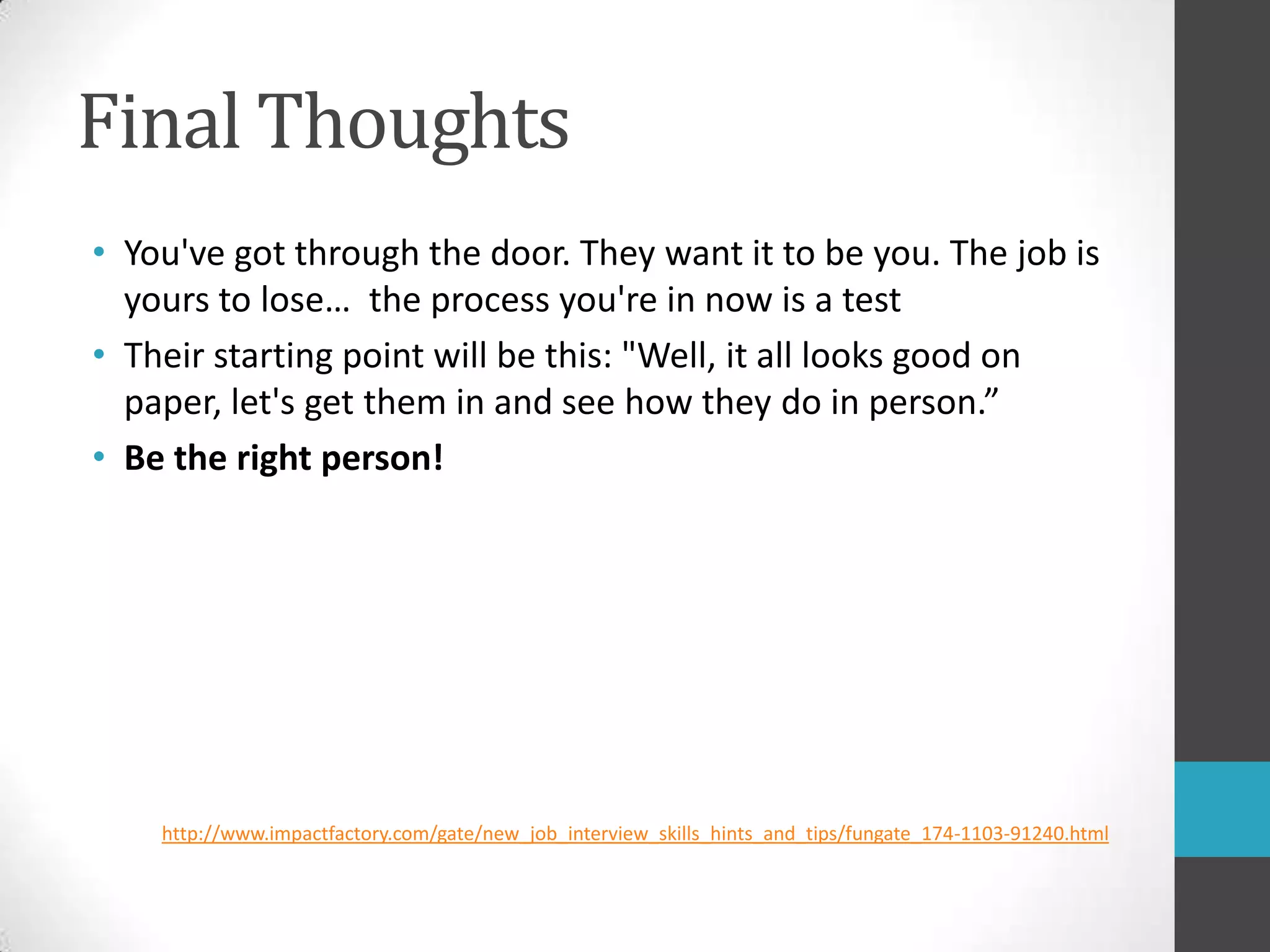 Final ThoughtsYou've got through the door. They want it to be you. The job is yours to lose…  the process you're in now is a testTheir starting point will be this: "Well, it all looks good on paper, let's get them in and see how they do in person.”Be the right person!http://www.impactfactory.com/gate/new_job_interview_skills_hints_and_tips/fungate_174-1103-91240.html