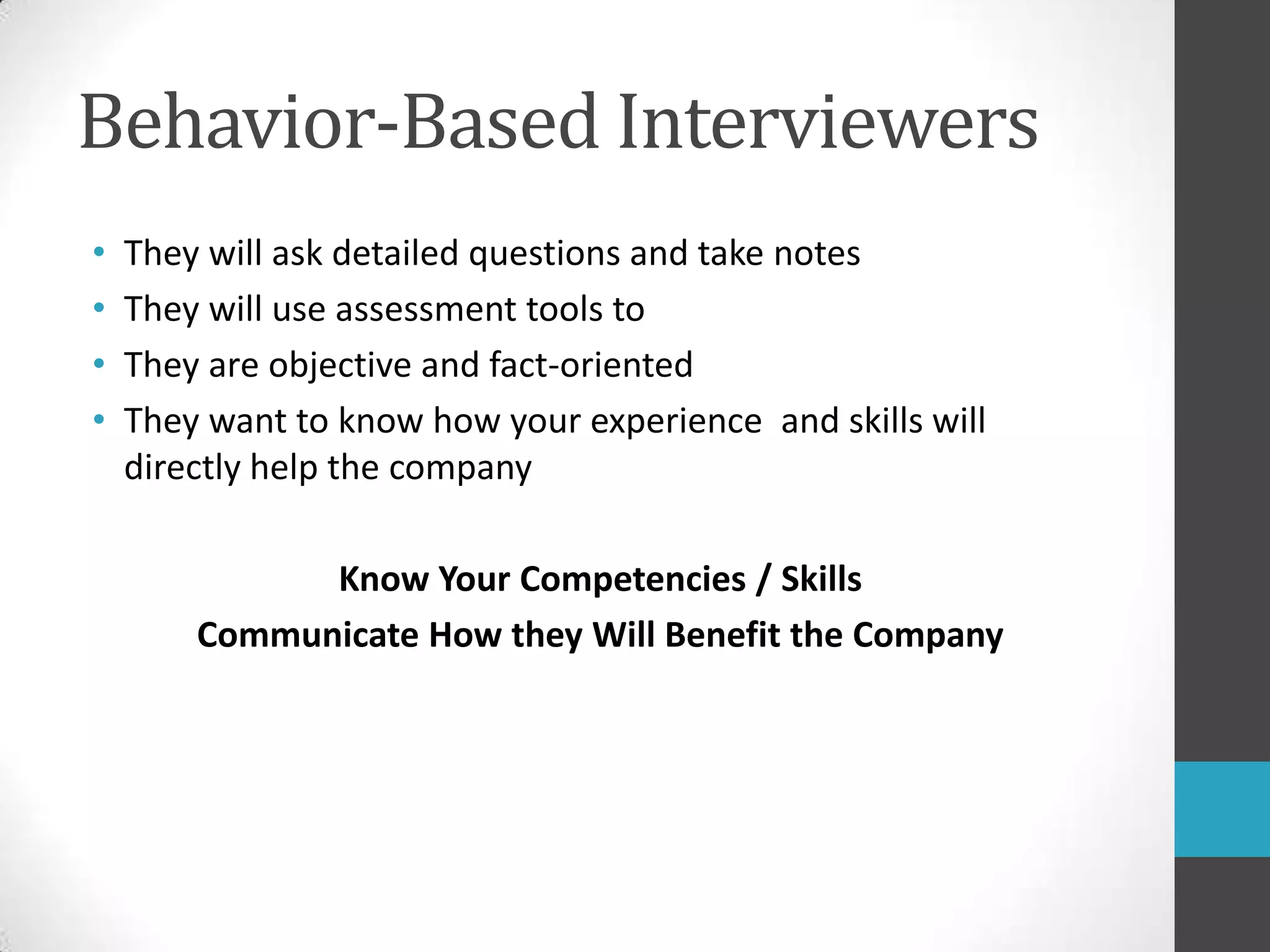 Behavior-Based InterviewersThey will ask detailed questions and take notesThey will use assessment tools to They are objective and fact-oriented They want to know how your experience  and skills will directly help the companyKnow Your Competencies / SkillsCommunicate How they Will Benefit the Company