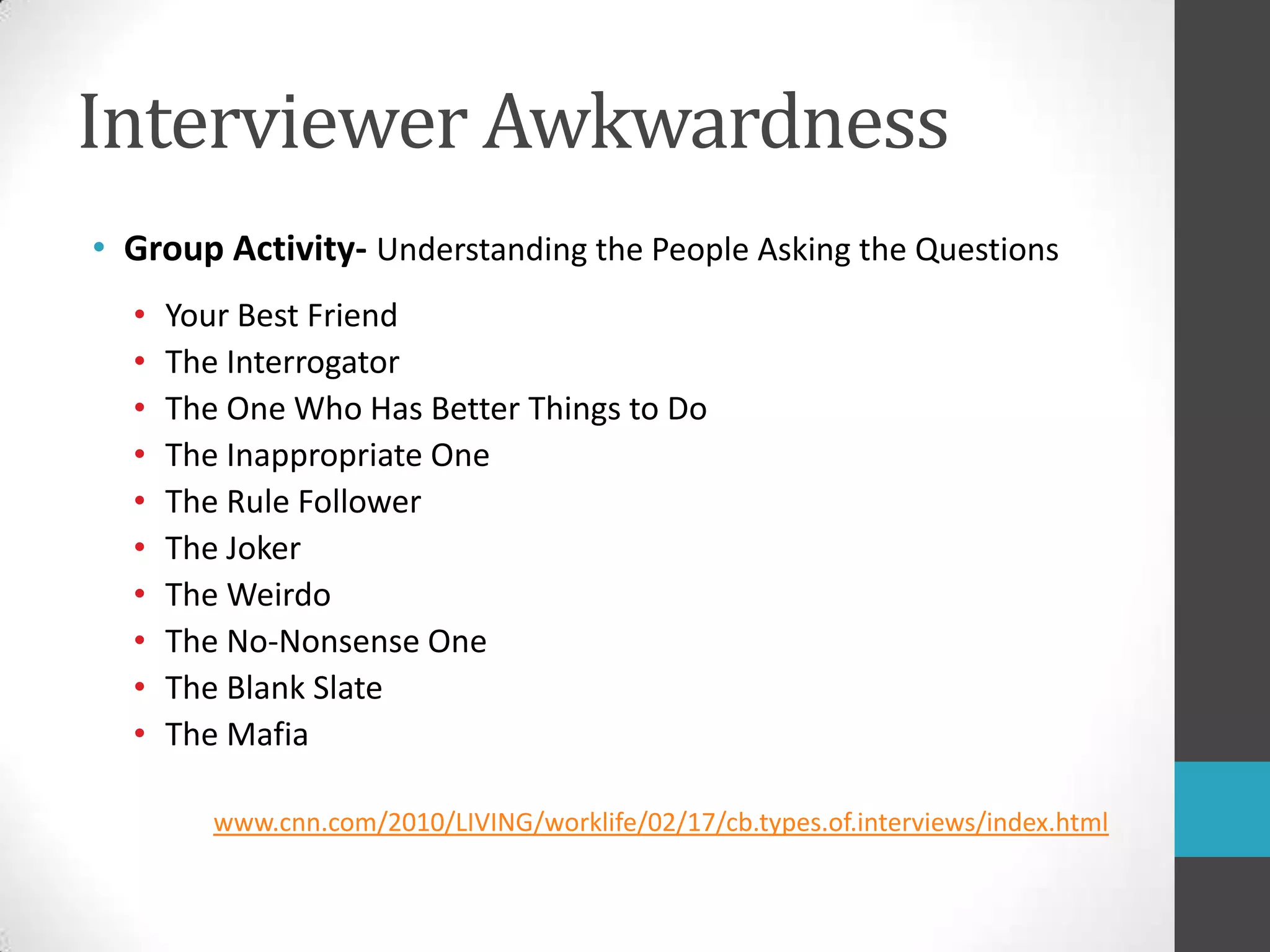 Interviewer AwkwardnessGroup Activity- Understanding the People Asking the QuestionsYour Best FriendThe InterrogatorThe One Who Has Better Things to DoThe Inappropriate OneThe Rule FollowerThe JokerThe WeirdoThe No-Nonsense OneThe Blank SlateThe Mafiawww.cnn.com/2010/LIVING/worklife/02/17/cb.types.of.interviews/index.html