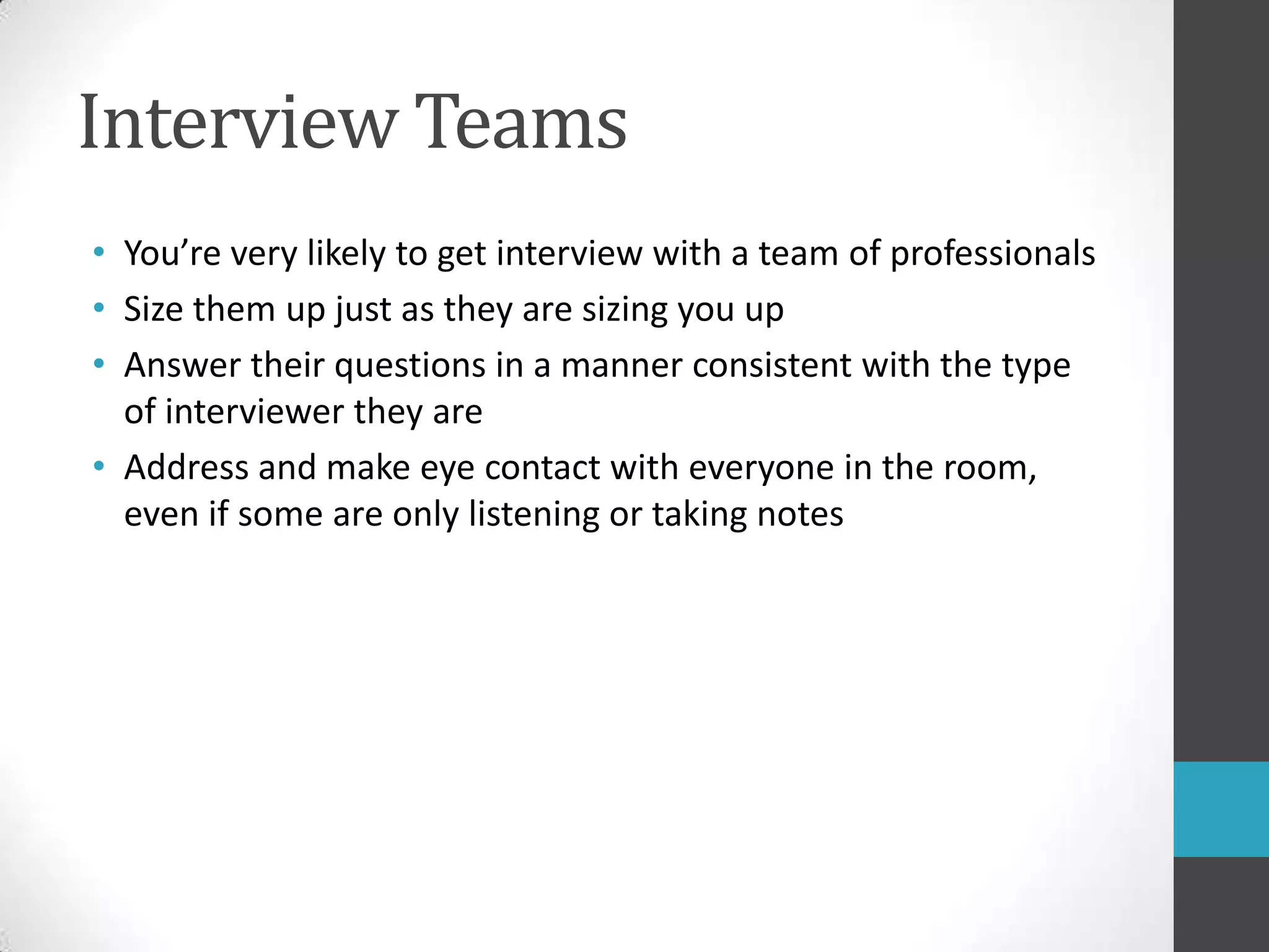 Interview TeamsYou’re very likely to get interview with a team of professionalsSize them up just as they are sizing you upAnswer their questions in a manner consistent with the type of interviewer they areAddress and make eye contact with everyone in the room, even if some are only listening or taking notes
