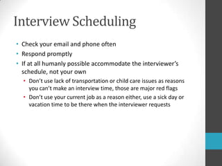Interview SchedulingCheck your email and phone oftenRespond promptlyIf at all humanly possible accommodate the interviewer’s schedule, not your ownDon’t use lack of transportation or child care issues as reasons you can’t make an interview time, those are major red flagsDon’t use your current job as a reason either, use a sick day or vacation time to be there when the interviewer requests 