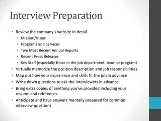 Interview PreparationReview the company’s website in detailMission/VisionPrograms and ServicesTwo Most Recent Annual ReportsRecent Press ReleasesKey Staff (especially those in the job department, team or program)Virtually memorize the position description and job responsibilitiesMap out how your experience and skills fit the job in advanceWrite down questions to ask the interviewers in advanceBring extra copies of anything you’ve provided including your resume and referencesAnticipate and have answers mentally prepared for common interview questions
