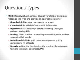 Questions TypesMost interviews have a mix of several varieties of questions, recognize the type and provide an appropriate answerOpen-Ended- Give more than a yes or no answerClose-Ended- Provide brief and specific informationHypothetical- Ask follow-ups before answering, show your problem solving skillsLeading- Give a positive, unassuming answer that points out how you match their needsMulti-Barreled- Make quick notes so that you can quickly remember to hit all facetsBehavioral- Describe the situation, the problem, the action you took and the result- be honest (STAR)