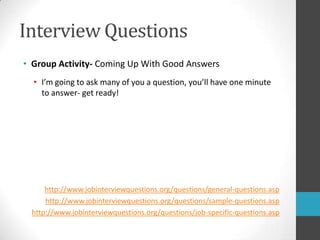 Interview QuestionsGroup Activity- Coming Up With Good AnswersI’m going to ask many of you a question, you’ll have one minute to answer- get ready!http://www.jobinterviewquestions.org/questions/general-questions.asphttp://www.jobinterviewquestions.org/questions/sample-questions.asphttp://www.jobinterviewquestions.org/questions/job-specific-questions.asp