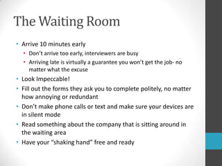 The Waiting RoomArrive 10 minutes earlyDon’t arrive too early, interviewers are busyArriving late is virtually a guarantee you won’t get the job- no matter what the excuseLook Impeccable!Fill out the forms they ask you to complete politely, no matter how annoying or redundantDon’t make phone calls or text and make sure your devices are in silent modeRead something about the company that is sitting around in the waiting areaHave your “shaking hand” free and ready