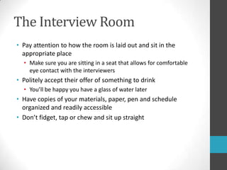 The Interview RoomPay attention to how the room is laid out and sit in the appropriate placeMake sure you are sitting in a seat that allows for comfortable eye contact with the interviewersPolitely accept their offer of something to drinkYou’ll be happy you have a glass of water laterHave copies of your materials, paper, penand schedule organized and readily accessibleDon’t fidget, tap or chew and sit up straight