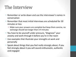The InterviewRemember or write down and use the interviewer’s names in conversationRemember that most initial interviews are scheduled for 30 minutes or lessMake sure your answers are complete but keep them concise, no exchange should last longer than 3-4 minutesYou have to be yourself under pressure, “diagnose” your anxiety and work through it before you’re in the roomUse examples that illustrate your strengths at work and personallySpeak about things that you feel really strongly about, if you feel strongly about it you will sound enthusiastic, authenticand engaged