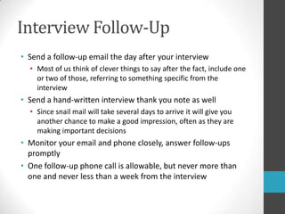 Interview Follow-UpSend a follow-up email the day after your interviewMost of us think of clever things to say after the fact, include one or two of those, referring to something specific from the interviewSend a hand-written interview thank you note as wellSince snail mail will take several days to arrive it will give you another chance to make a good impression, often as they are making important decisionsMonitor your email and phone closely, answer follow-ups promptlyOne follow-up phone call is allowable, but never more than one and never less than a week from the interview