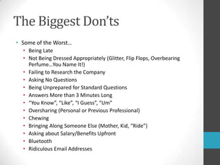 The Biggest Don’tsSome of the Worst…Being LateNot Being Dressed Appropriately (Glitter, Flip Flops, Overbearing Perfume…You Name It!)Failing to Research the CompanyAsking No QuestionsBeing Unprepared for Standard QuestionsAnswers More than 3 Minutes Long“You Know”, “Like”, “I Guess”, “Um”Oversharing (Personal or Previous Professional)ChewingBringing Along Someone Else (Mother, Kid, “Ride”)Asking about Salary/Benefits UpfrontBluetoothRidiculous Email Addresses 