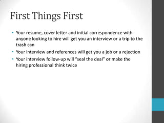 First Things FirstYour resume, cover letter and initial correspondence with anyone looking to hire will get you an interview or a trip to the trash canYour interview and references will get you a job or a rejectionYour interview follow-up will “seal the deal” or make the hiring professional think twice