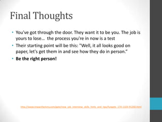Final ThoughtsYou've got through the door. They want it to be you. The job is yours to lose…  the process you're in now is a testTheir starting point will be this: "Well, it all looks good on paper, let's get them in and see how they do in person.”Be the right person!http://www.impactfactory.com/gate/new_job_interview_skills_hints_and_tips/fungate_174-1103-91240.html