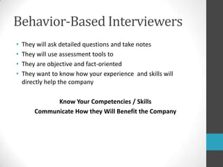 Behavior-Based InterviewersThey will ask detailed questions and take notesThey will use assessment tools to They are objective and fact-oriented They want to know how your experience  and skills will directly help the companyKnow Your Competencies / SkillsCommunicate How they Will Benefit the Company