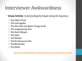 Interviewer AwkwardnessGroup Activity- Understanding the People Asking the QuestionsYour Best FriendThe InterrogatorThe One Who Has Better Things to DoThe Inappropriate OneThe Rule FollowerThe JokerThe WeirdoThe No-Nonsense OneThe Blank SlateThe Mafiawww.cnn.com/2010/LIVING/worklife/02/17/cb.types.of.interviews/index.html