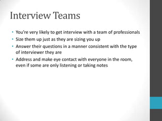 Interview TeamsYou’re very likely to get interview with a team of professionalsSize them up just as they are sizing you upAnswer their questions in a manner consistent with the type of interviewer they areAddress and make eye contact with everyone in the room, even if some are only listening or taking notes