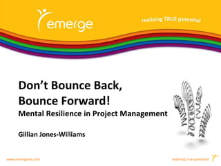 www.emergeuk.com realising true potential
Don’t Bounce Back,
Bounce Forward!
Mental Resilience in Project Management
Gillian Jones-Williams
 