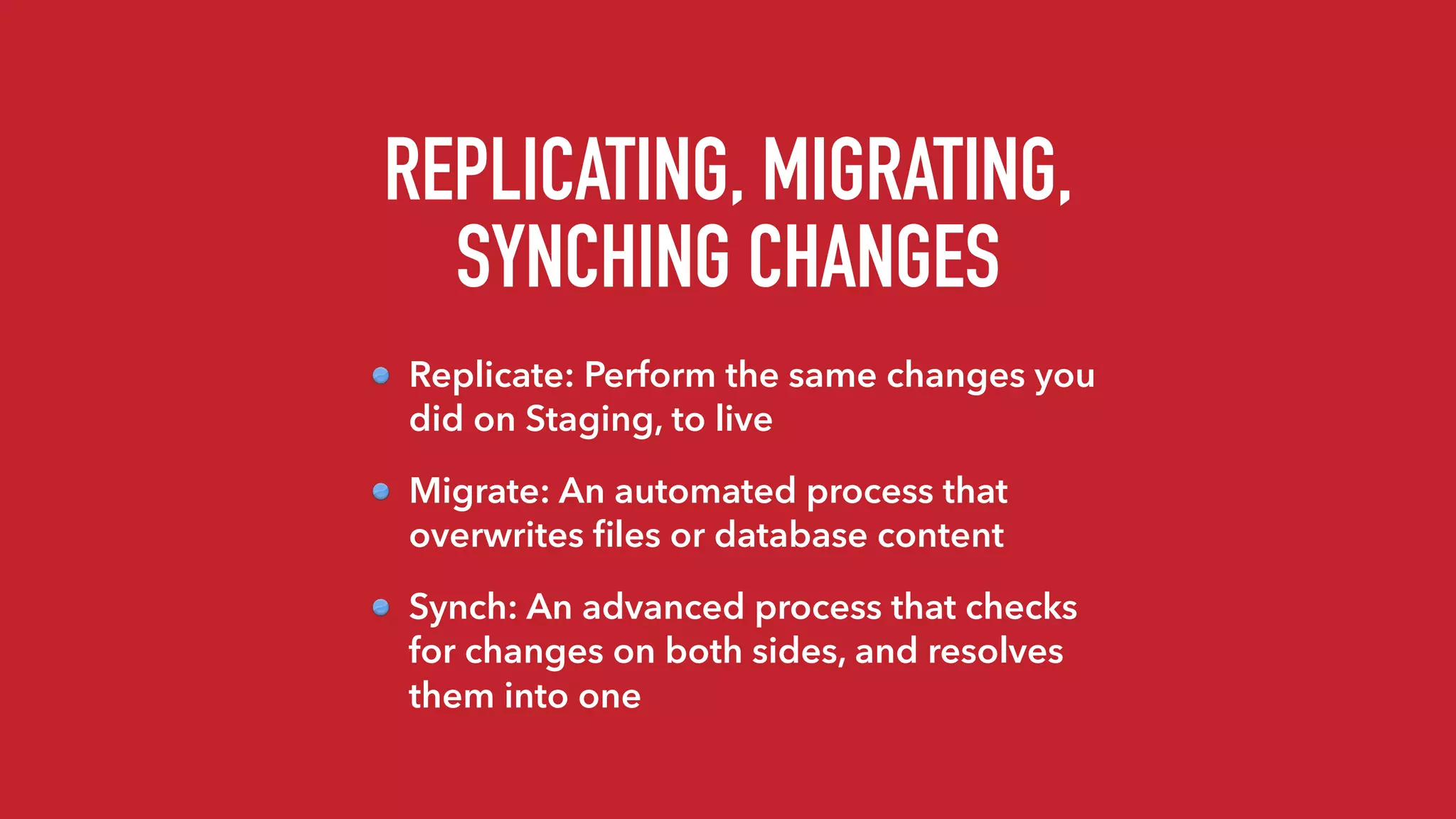 REPLICATING, MIGRATING,
SYNCHING CHANGES
Replicate: Perform the same changes you
did on Staging, to live
Migrate: An automated process that
overwrites ﬁles or database content
Synch: An advanced process that checks
for changes on both sides, and resolves
them into one
 