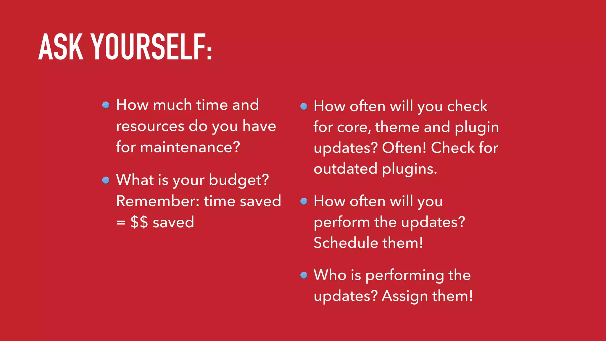 How much time and
resources do you have
for maintenance?
What is your budget?
Remember: time saved
= $$ saved
How often will you check
for core, theme and plugin
updates? Often! Check for
outdated plugins.
How often will you
perform the updates?
Schedule them!
Who is performing the
updates? Assign them!
ASK YOURSELF:
 