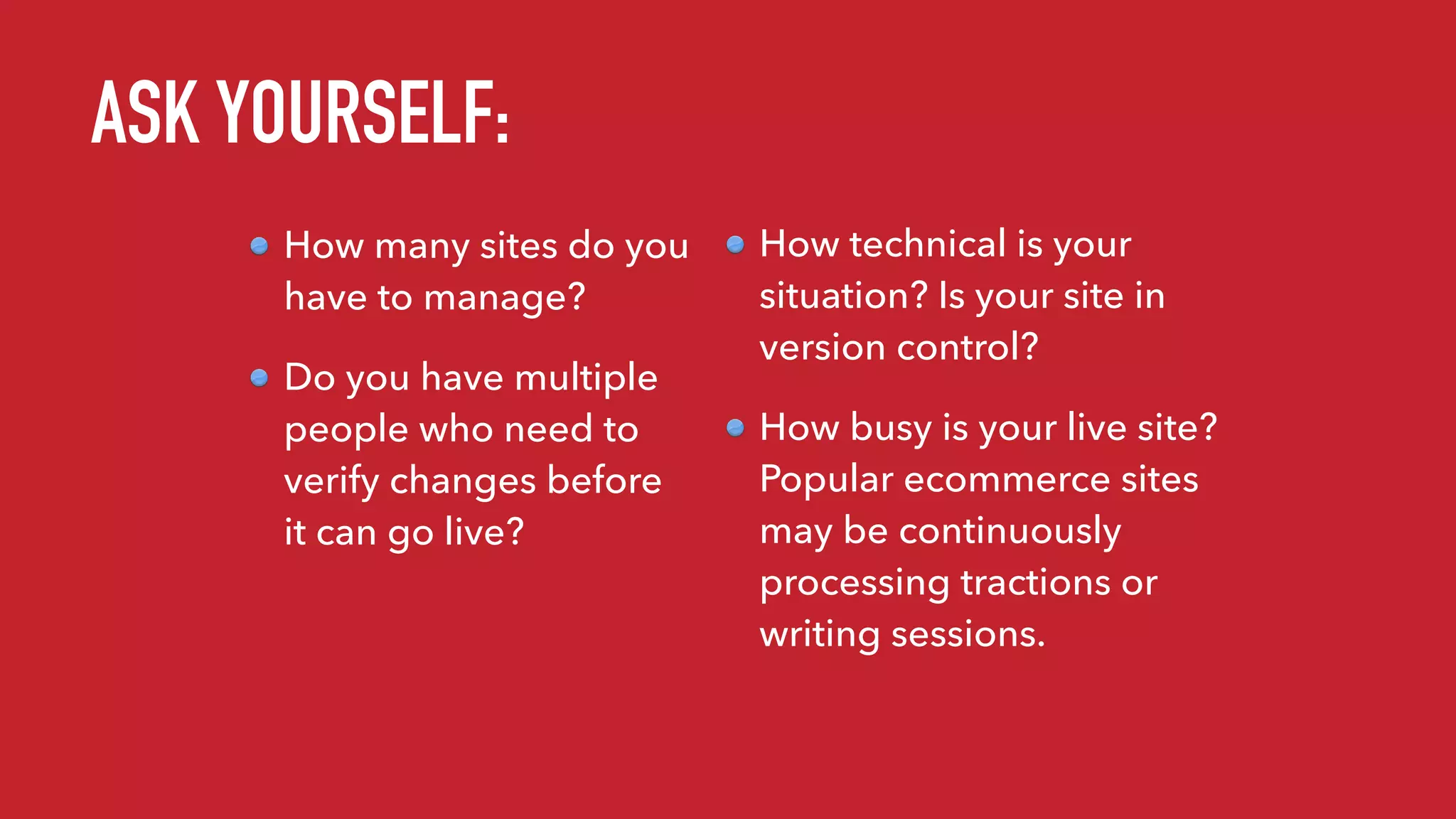 ASK YOURSELF:
How many sites do you
have to manage?
Do you have multiple
people who need to
verify changes before
it can go live?
How technical is your
situation? Is your site in
version control?
How busy is your live site?
Popular ecommerce sites
may be continuously
processing tractions or
writing sessions.
 