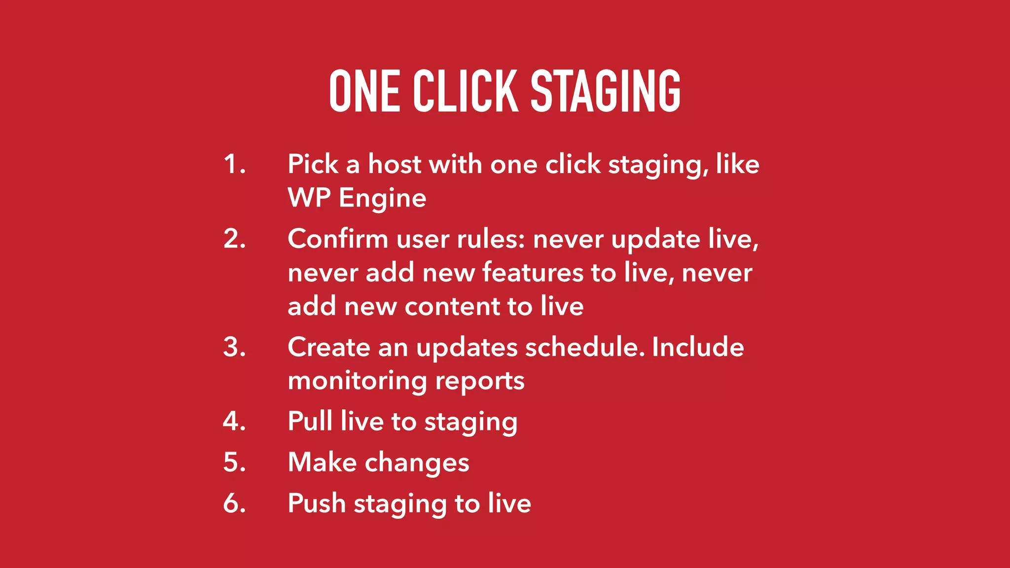 ONE CLICK STAGING
1. Pick a host with one click staging, like
WP Engine
2. Conﬁrm user rules: never update live,
never add new features to live, never
add new content to live
3. Create an updates schedule. Include
monitoring reports
4. Pull live to staging
5. Make changes
6. Push staging to live
 