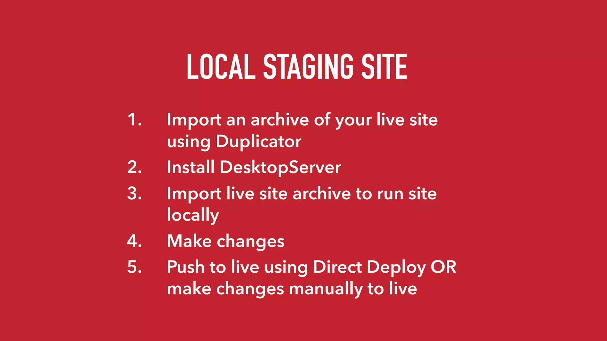 LOCAL STAGING SITE
1. Import an archive of your live site
using Duplicator
2. Install DesktopServer
3. Import live site archive to run site
locally
4. Make changes
5. Push to live using Direct Deploy OR
make changes manually to live
 