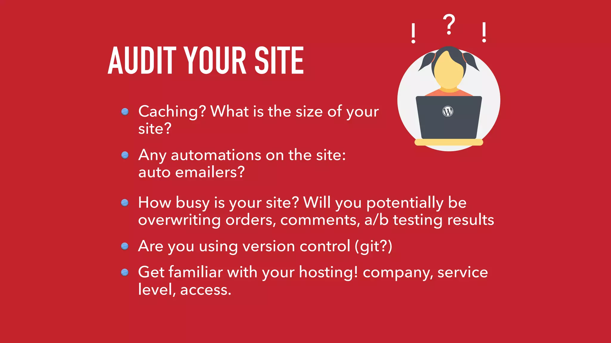 AUDIT YOUR SITE
Caching? What is the size of your
site?
Any automations on the site:
auto emailers?
?! !
How busy is your site? Will you potentially be
overwriting orders, comments, a/b testing results
Are you using version control (git?)
Get familiar with your hosting! company, service
level, access.
 