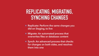 REPLICATING, MIGRATING,
SYNCHING CHANGES
Replicate: Perform the same changes you
did on Staging, to live
Migrate: An automated process that
overwrites ﬁles or database content
Synch: An advanced process that checks
for changes on both sides, and resolves
them into one
 