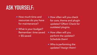 How much time and
resources do you have
for maintenance?
What is your budget?
Remember: time saved
= $$ saved
How often will you check
for core, theme and plugin
updates? Often! Check for
outdated plugins.
How often will you
perform the updates?
Schedule them!
Who is performing the
updates? Assign them!
ASK YOURSELF:
 