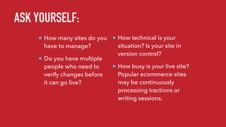 ASK YOURSELF:
How many sites do you
have to manage?
Do you have multiple
people who need to
verify changes before
it can go live?
How technical is your
situation? Is your site in
version control?
How busy is your live site?
Popular ecommerce sites
may be continuously
processing tractions or
writing sessions.
 