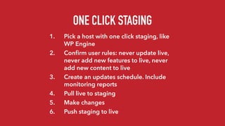 ONE CLICK STAGING
1. Pick a host with one click staging, like
WP Engine
2. Conﬁrm user rules: never update live,
never add new features to live, never
add new content to live
3. Create an updates schedule. Include
monitoring reports
4. Pull live to staging
5. Make changes
6. Push staging to live
 