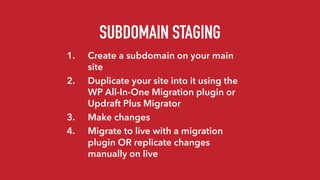 SUBDOMAIN STAGING
1. Create a subdomain on your main
site
2. Duplicate your site into it using the
WP All-In-One Migration plugin or
Updraft Plus Migrator
3. Make changes
4. Migrate to live with a migration
plugin OR replicate changes
manually on live
 