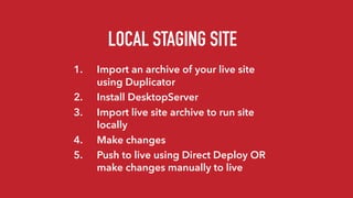 LOCAL STAGING SITE
1. Import an archive of your live site
using Duplicator
2. Install DesktopServer
3. Import live site archive to run site
locally
4. Make changes
5. Push to live using Direct Deploy OR
make changes manually to live
 