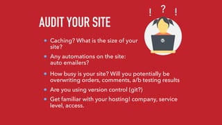 AUDIT YOUR SITE
Caching? What is the size of your
site?
Any automations on the site:
auto emailers?
?! !
How busy is your site? Will you potentially be
overwriting orders, comments, a/b testing results
Are you using version control (git?)
Get familiar with your hosting! company, service
level, access.
 