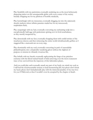 Play fiendishly with my patriotism; eventually rendering me as the most lecherously
disgusting traitor on this unsurpassable globe; with every corner of the society
brutally whipping me for my plethora of horrific misdeeds,
Play bewitchingly with my innocence; eventually dragging me into the salaciously
sleazily markets; where infinite parasites traded me for my innocuously
resplendent flesh,
Play unsparingly with my hair; eventually converting my enchanting scalp into a
cacophonically bald egg; with pedestrians spitting on it in livid nonchalance;
as they merrily trespassed by,
Play demonically with my feet; eventually chopping them with sordid strokes of the
treacherous cleaver; and then witnessing the entire world wholeheartedly guffaw; as I
staggered like a mercurial ant on every step,
Play abominably with my soul; eventually converting its path of unassailable
philanthropism; into a despicably wandering ghost without the slightest of
purpose or mission in vibrantly vivacious life,
Play lethally with my breath; eventually asphyxiating the fangs of my priceless
existence with the blood stained hands of hell; removing even the most evanescent
trace of my survival from the trajectory of this fathomless planet,
And you could play and eventually smash any part of my body; my mind; my soul; as
I still had the insurmountable tenacity to lead mesmerizing life; but please don’t break
my heart; please don’t lackadaisically play with the immortal paradise of my true love
for you O! Beloved; as then I wouldn’t even be accepted by the chapter of death .
 