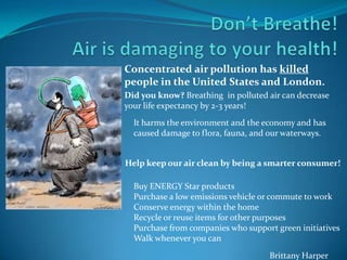 Concentrated air pollution has killed
people in the United States and London.
Did you know? Breathing in polluted air can decrease
your life expectancy by 2-3 years!
Help keep our air clean by being a smarter consumer!
It harms the environment and the economy and has
caused damage to flora, fauna, and our waterways.
Buy ENERGY Star products
Purchase a low emissions vehicle or commute to work
Conserve energy within the home
Recycle or reuse items for other purposes
Purchase from companies who support green initiatives
Walk whenever you can
Brittany Harper
 