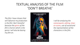 TEXTUAL ANALYSIS OF THE FILM
‘DON’T BREATHE`
The film I have chosen that
will influence my production
is the film ‘don’t breathe’
because the genre of the
film is horror which is the
genre I will also be basing
my film on.
I will be analysing the
camerawork, editing, mise-
en-scene, use of sound and
the representation of the
characters in the film.
 