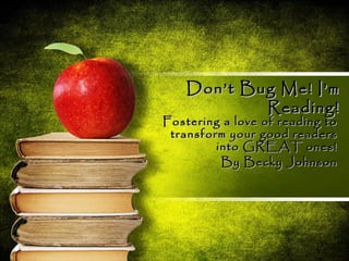 Don’t Bug Me! I’m
            Reading!
Fostering a love of reading to
 transform your good readers
         into GREAT ones!
          By Becky Johnson
 