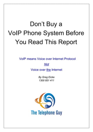 Don’t Buy a
VoIP Phone System Before
  You Read This Report

   VoIP means Voice over Internet Protocol
                    Not
          Voice over the Internet

                By Greg Eicke
                1300 851 411
 