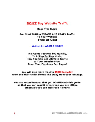 DON’T Buy Website Traffic

                     Read This Guide

      And Start Getting INSANE AND CRAZY Traffic
                    To Your Website
                     Free Of Cost

                Written by: ADAM C MILLER


            This Guide Teaches You Quickly,
                In A Step By Step Mode,
            How You Can Get Ultimate Traffic
                 to Your Website Free,
            From Your Facebook Fan Pages!


        You will also learn making $500 Everyday
From this traffic that comes like crazy from your fan page.


 You are recommended that you DOWNLOAD this guide
   so that you can read it even when you are offline
         otherwise you can also read it online.




 1                               $500 EVERYDAY with FACEBOOK FAN PAGES! ver 1.8
 