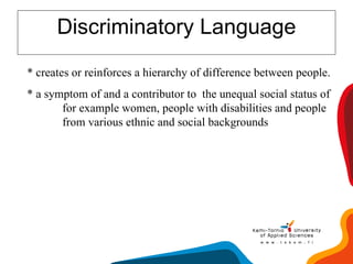 Discriminatory Language * creates or reinforces a hierarchy of difference between people. * a symptom of and a contributor to  the unequal social status of  for example women, people with disabilities and people  from various ethnic and social backgrounds 