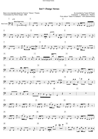 Don't Change Horses
As recorded by Tower Of Power
Composer : L. Williams & J. Watson
From album '' Back To Oakland '' 1974 (Warner Bros)
Bass Line originally played by Francis '' Rocco '' Prestia
Transcription by Pierre Verger, 1984
q=96
?44
1
·
2
Ï Ï ä. ÏkÏ Ï ä.Ïk
3
Ï Ï ä. ÏkÏÏ Ï ÏÏÏÀ[ ---- 4 ----]
Bass Organ Intro
Bass Guitar
?
4
Ï Ï ä.ÏkÏ Ï ä.Ïk
5
Ï Ï ä ÏÏÏ£ Ï Ï ÅÏ#Ï
6
Ï Ï ä.Ïk Ï Ï ä.Ïk
?
7
Ï Ï ä. ÏK Ï Ï ÏÏÏ#Ï 8
Ï Ï ä.ÏkÏ Ï ä. Ïk
9
Ï Ï ä ÏÏÏÏ Ï bÏ nÏ
?
10
Ï Ï ä. ÏkÏ Ï ä. Ïk
11
Ï Ï bÏÏnÏÏÏÏ ÏÏbÏnÏ
12
Ï Ï ä. ÏkÏ Ï ä. Ïk
?
13
Ï Ï ä ÏÏÏÏ Ï ÏÏ#Ï
14
Ï Ï ä. ÏkÏ Ï ä. Ïk
15
Ï Ï ä. ÏkÏÏ Ï ÏÏ#Ï
?
16
Ï Ï ä.ÏkÏ Ï ä. Ïk
17
Ï Ï ä. ÏkÏ Ï Ï #Ï
18
Ï Ï ÏÏ Ï Ïsl.
Ï Ï Ï
?
19
Ï Ï Å Ï Ï Ï ÏÀ Ï Ï bÏ
20
Ï Î î
21
·
?
22
ÏÏÏ ÏJ ä ÏÏÏ ÏJ ä
23
ÏÏÏ ÏJä Ï ÏÏ Ï Ï. 24
ÏÏ Ï ÏJ ä ÏÏ Ï ÏJ ä
?
25
ÏÏ Ï ÏJä Ï Ï Ï Ï Ï. 26
ÏÏÏ ä.Ïk Ï Ï ä.Ïk
27
Ï Ï ä.Ïk ÏÏ ÏÏÏÏÀ
?
28
Ï Ï ä. Ïk Ï Ïä. Ïk
29
Ï Ïä ÏÏÏ£
Ï Ï #Ï Ï 30
Ï ÏÅ Ï ÏÏÏ Ï Ï ÏÏ
Don't Change Horses
 